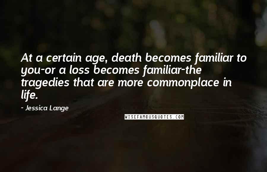 Jessica Lange Quotes: At a certain age, death becomes familiar to you-or a loss becomes familiar-the tragedies that are more commonplace in life.