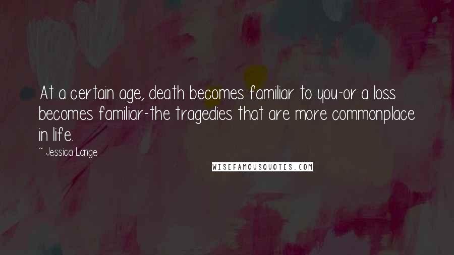 Jessica Lange Quotes: At a certain age, death becomes familiar to you-or a loss becomes familiar-the tragedies that are more commonplace in life.