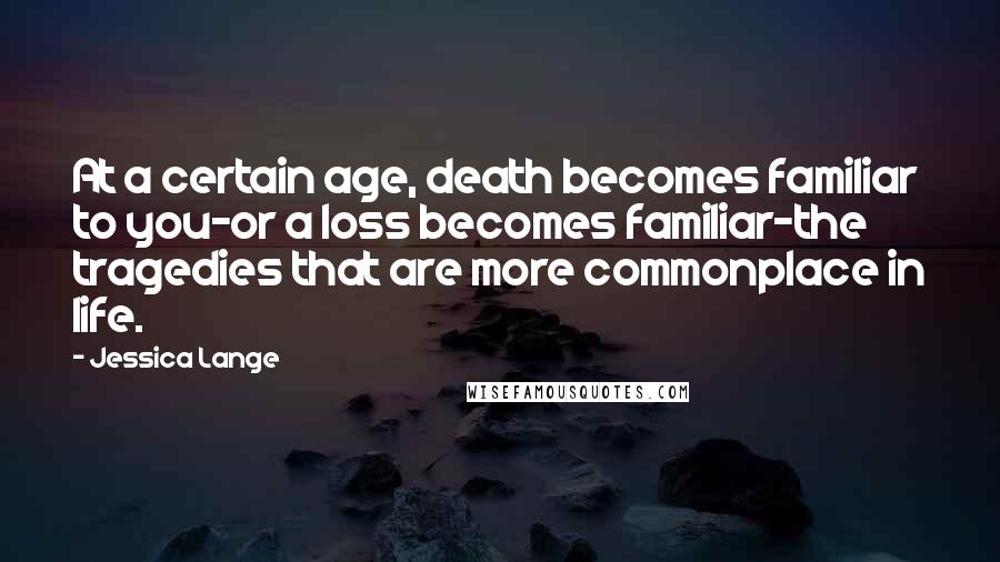 Jessica Lange Quotes: At a certain age, death becomes familiar to you-or a loss becomes familiar-the tragedies that are more commonplace in life.