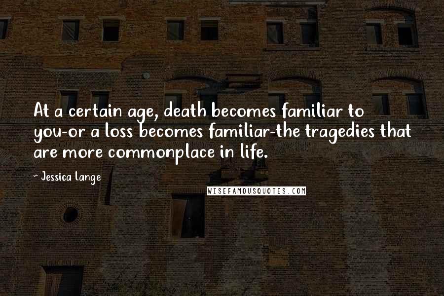 Jessica Lange Quotes: At a certain age, death becomes familiar to you-or a loss becomes familiar-the tragedies that are more commonplace in life.