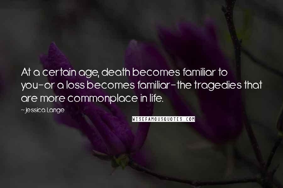 Jessica Lange Quotes: At a certain age, death becomes familiar to you-or a loss becomes familiar-the tragedies that are more commonplace in life.