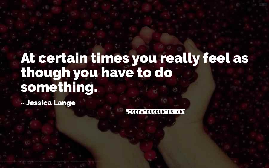 Jessica Lange Quotes: At certain times you really feel as though you have to do something.