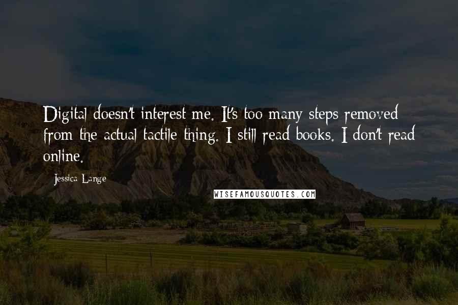 Jessica Lange Quotes: Digital doesn't interest me. It's too many steps removed from the actual tactile thing. I still read books. I don't read online.