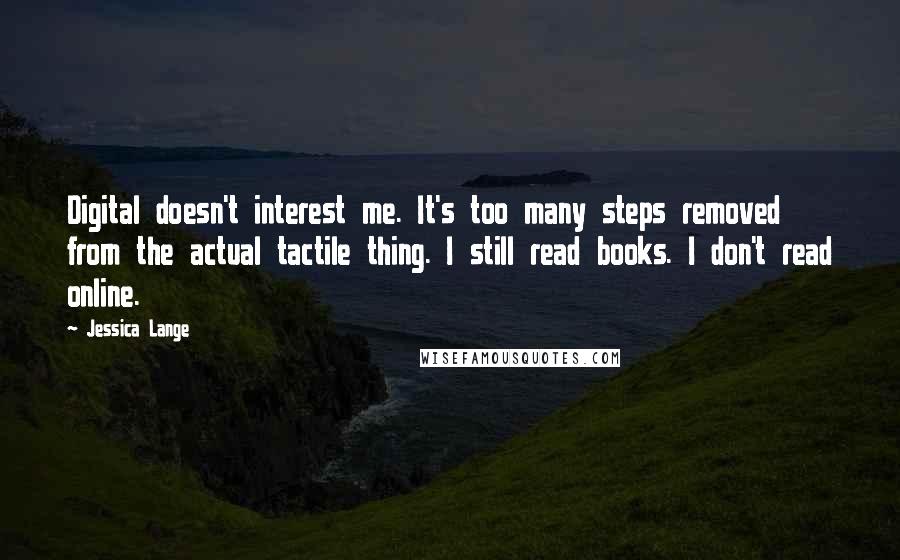 Jessica Lange Quotes: Digital doesn't interest me. It's too many steps removed from the actual tactile thing. I still read books. I don't read online.