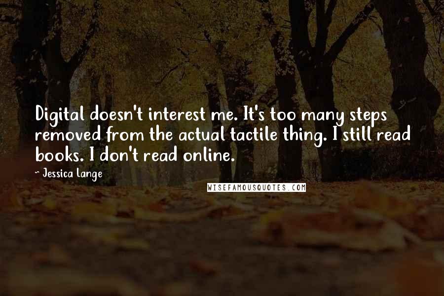 Jessica Lange Quotes: Digital doesn't interest me. It's too many steps removed from the actual tactile thing. I still read books. I don't read online.