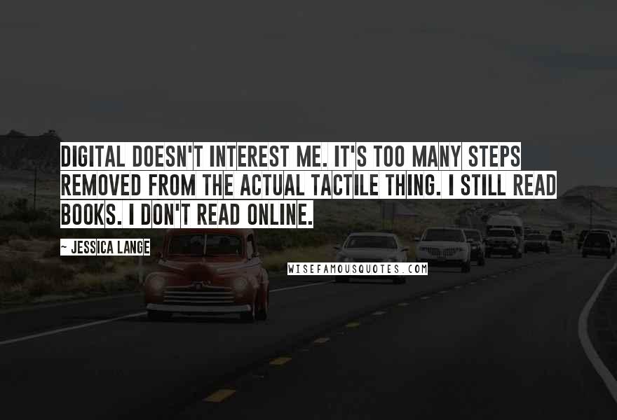 Jessica Lange Quotes: Digital doesn't interest me. It's too many steps removed from the actual tactile thing. I still read books. I don't read online.