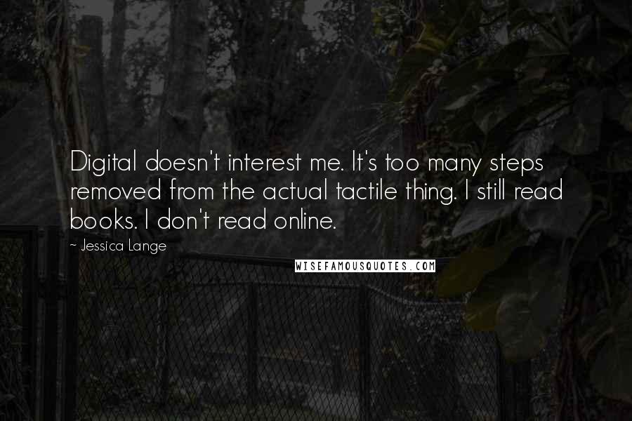 Jessica Lange Quotes: Digital doesn't interest me. It's too many steps removed from the actual tactile thing. I still read books. I don't read online.