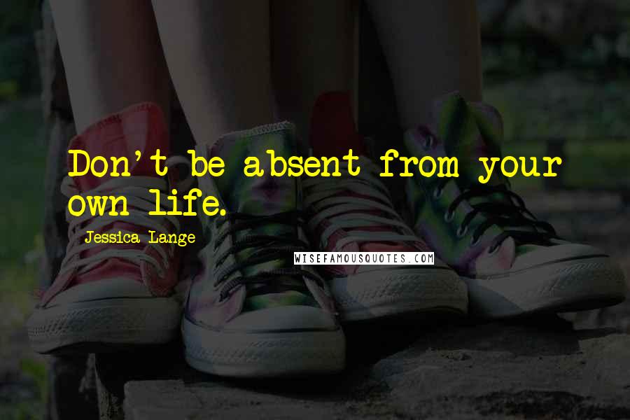 Jessica Lange Quotes: Don't be absent from your own life.