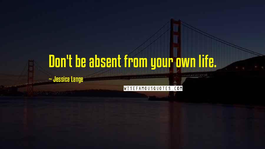 Jessica Lange Quotes: Don't be absent from your own life.