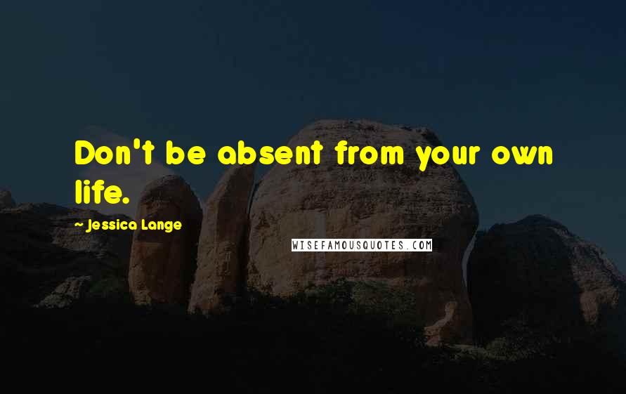 Jessica Lange Quotes: Don't be absent from your own life.