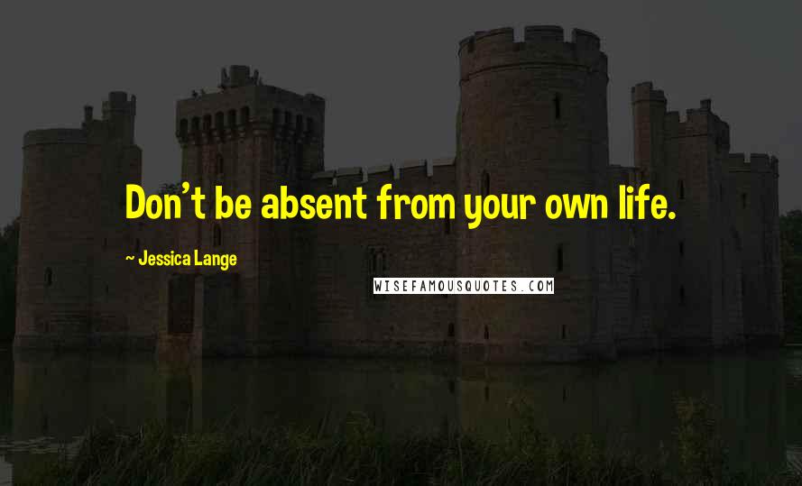 Jessica Lange Quotes: Don't be absent from your own life.