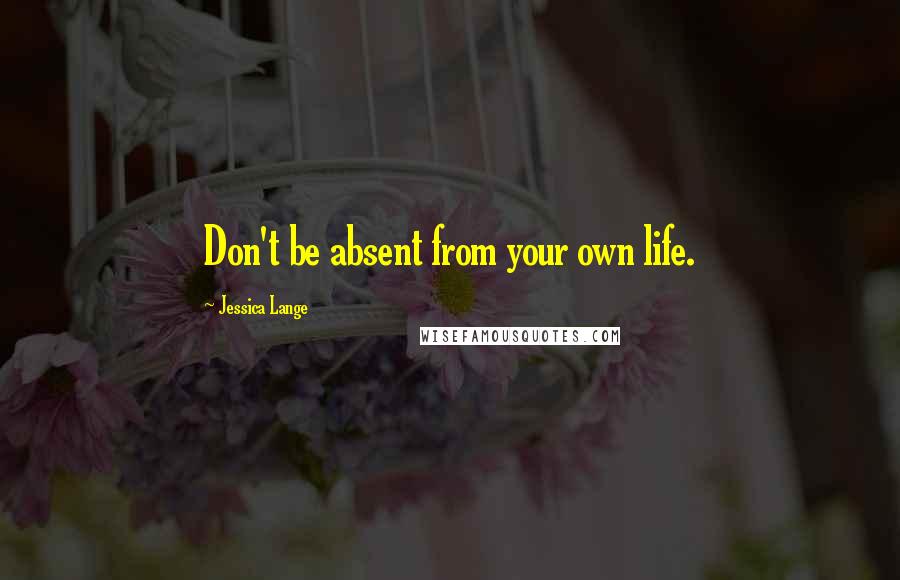 Jessica Lange Quotes: Don't be absent from your own life.