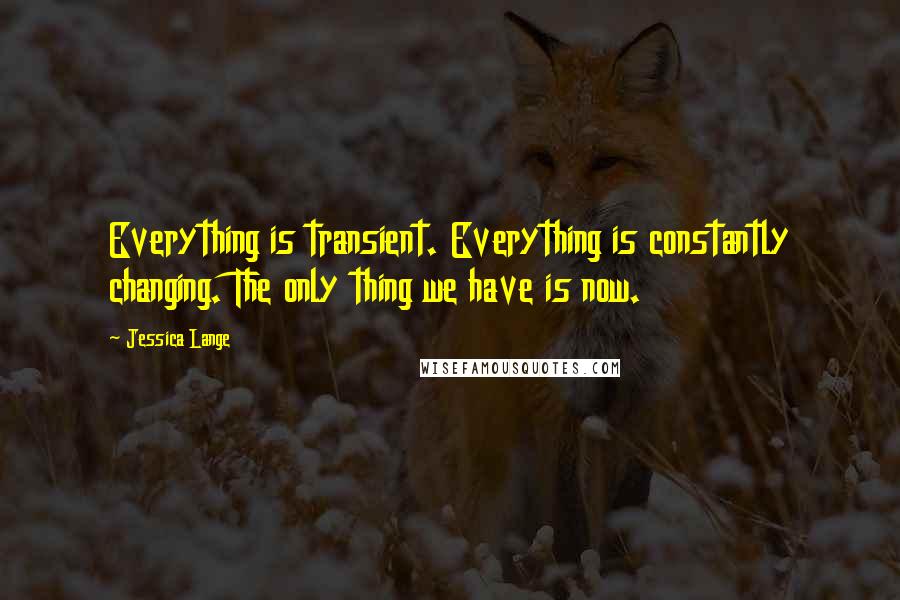 Jessica Lange Quotes: Everything is transient. Everything is constantly changing. The only thing we have is now.