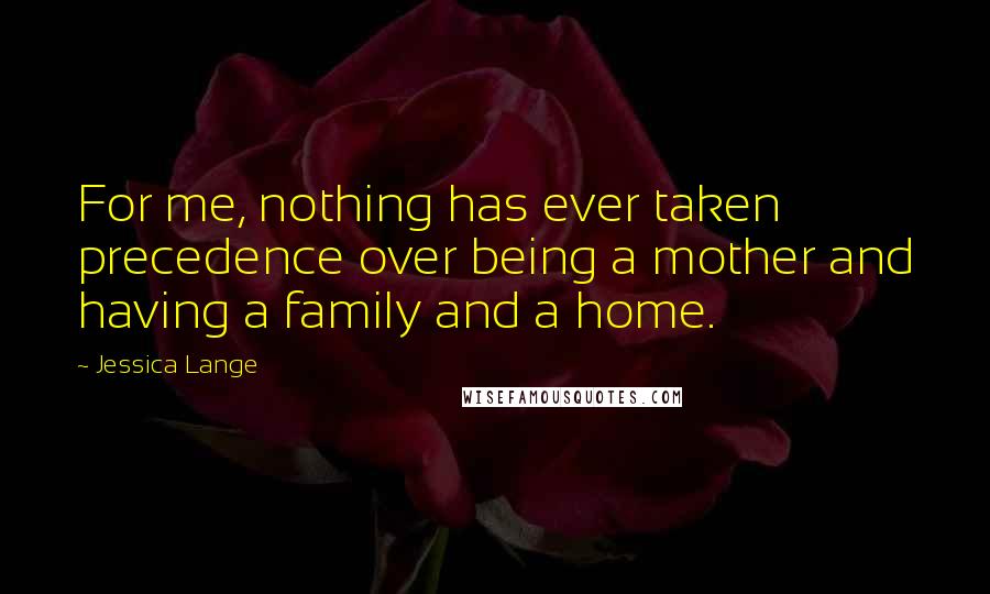 Jessica Lange Quotes: For me, nothing has ever taken precedence over being a mother and having a family and a home.