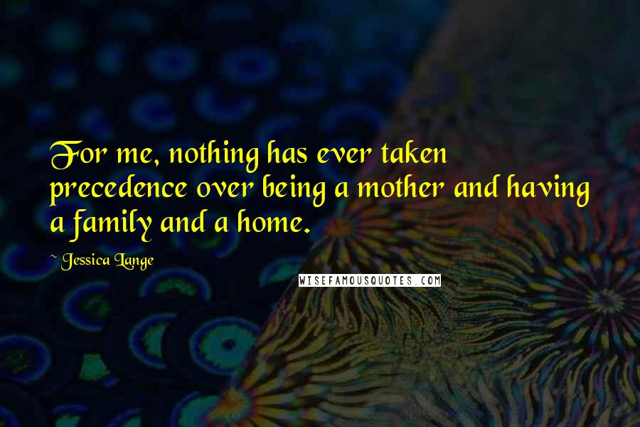 Jessica Lange Quotes: For me, nothing has ever taken precedence over being a mother and having a family and a home.
