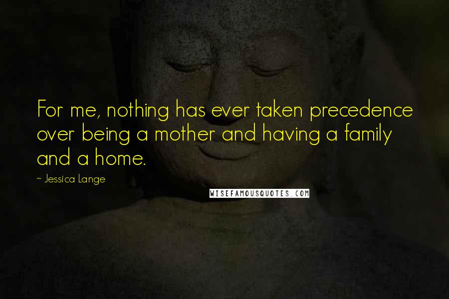 Jessica Lange Quotes: For me, nothing has ever taken precedence over being a mother and having a family and a home.
