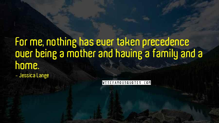 Jessica Lange Quotes: For me, nothing has ever taken precedence over being a mother and having a family and a home.