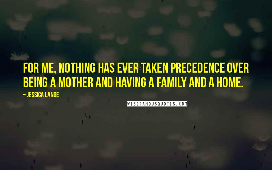 Jessica Lange Quotes: For me, nothing has ever taken precedence over being a mother and having a family and a home.