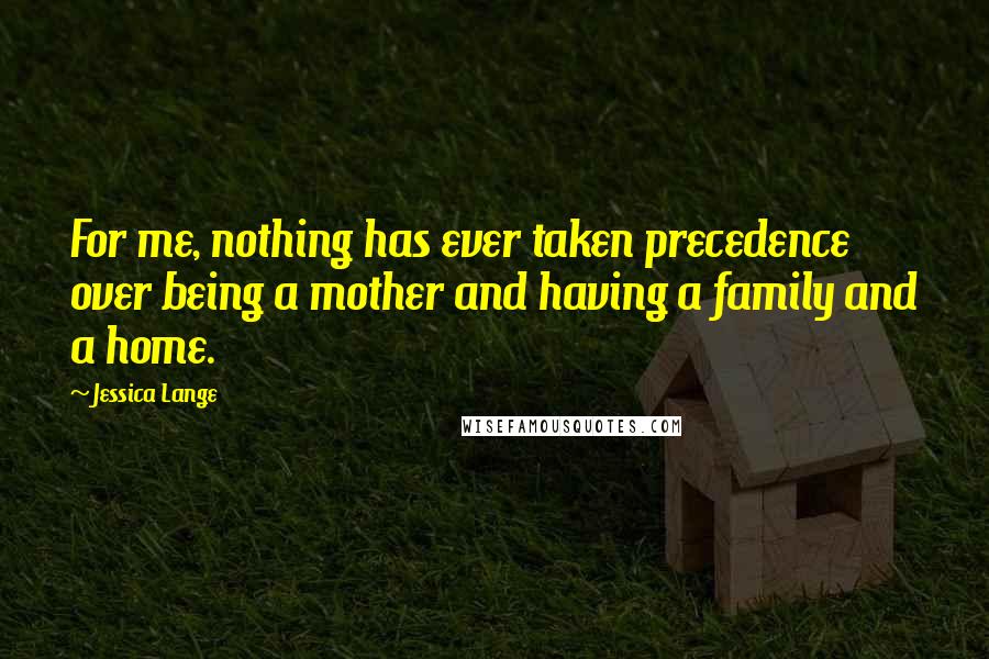 Jessica Lange Quotes: For me, nothing has ever taken precedence over being a mother and having a family and a home.