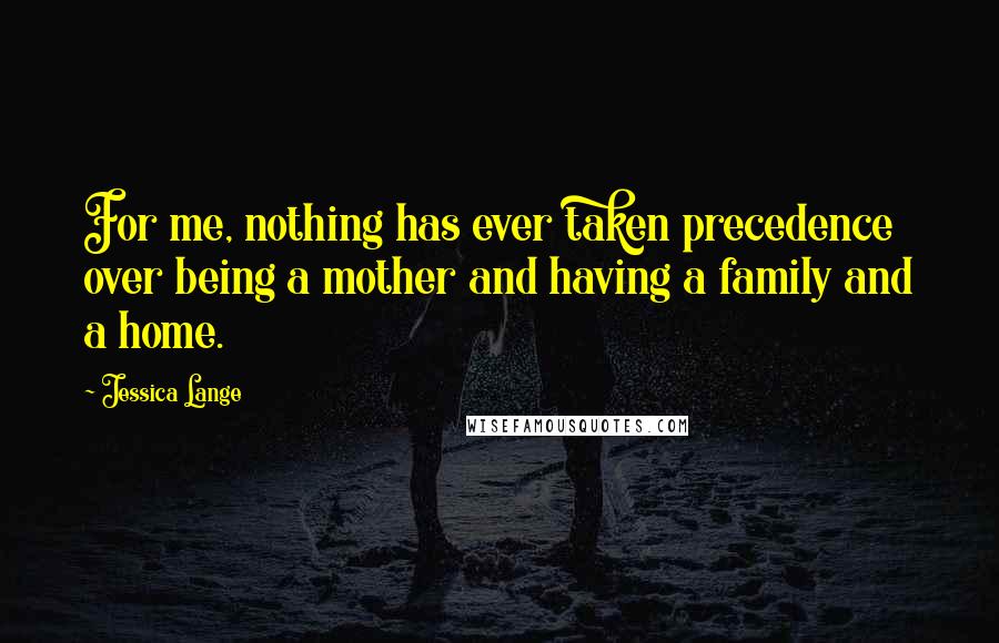Jessica Lange Quotes: For me, nothing has ever taken precedence over being a mother and having a family and a home.