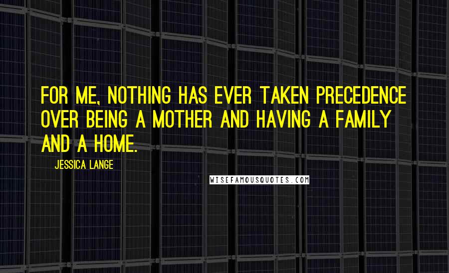 Jessica Lange Quotes: For me, nothing has ever taken precedence over being a mother and having a family and a home.