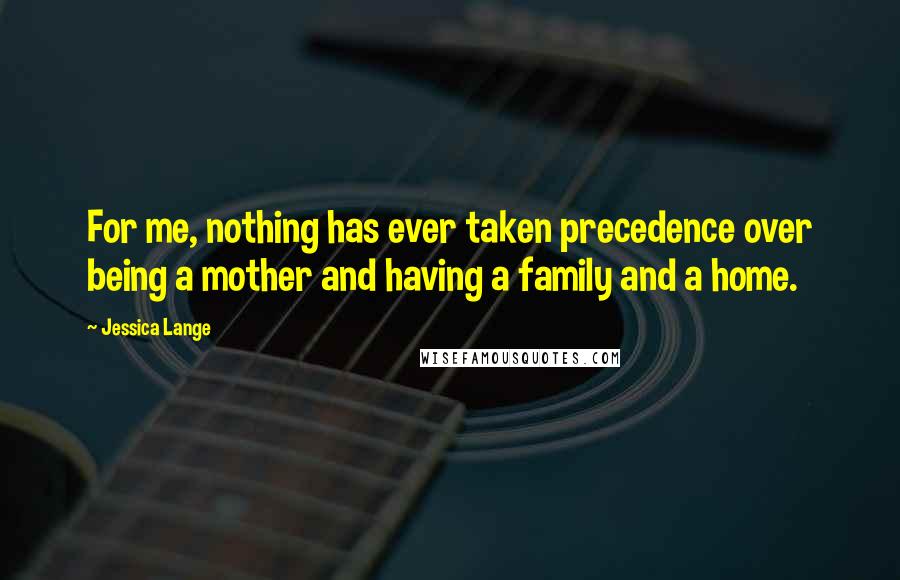 Jessica Lange Quotes: For me, nothing has ever taken precedence over being a mother and having a family and a home.