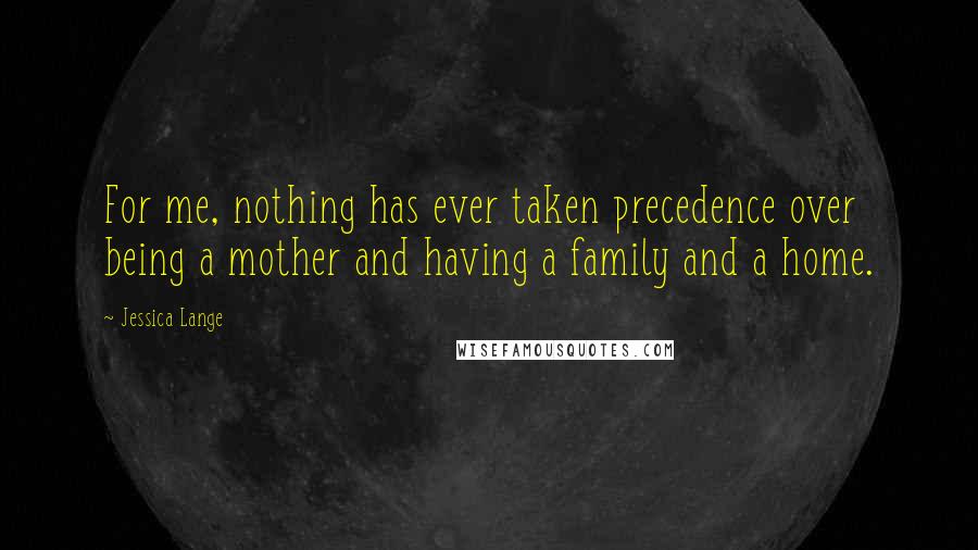 Jessica Lange Quotes: For me, nothing has ever taken precedence over being a mother and having a family and a home.