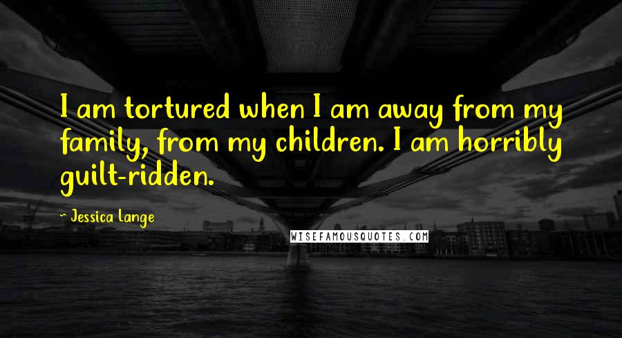 Jessica Lange Quotes: I am tortured when I am away from my family, from my children. I am horribly guilt-ridden.