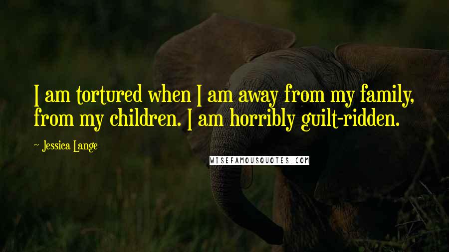 Jessica Lange Quotes: I am tortured when I am away from my family, from my children. I am horribly guilt-ridden.
