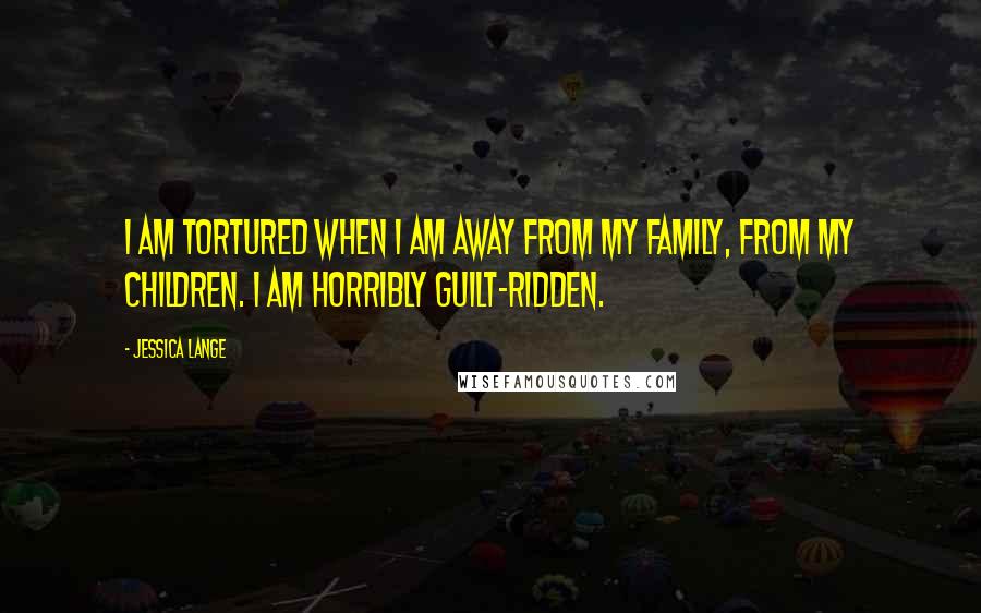 Jessica Lange Quotes: I am tortured when I am away from my family, from my children. I am horribly guilt-ridden.