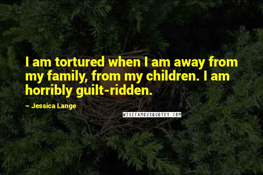 Jessica Lange Quotes: I am tortured when I am away from my family, from my children. I am horribly guilt-ridden.