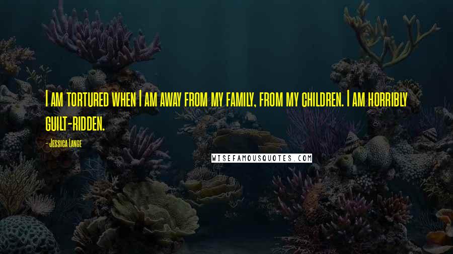 Jessica Lange Quotes: I am tortured when I am away from my family, from my children. I am horribly guilt-ridden.