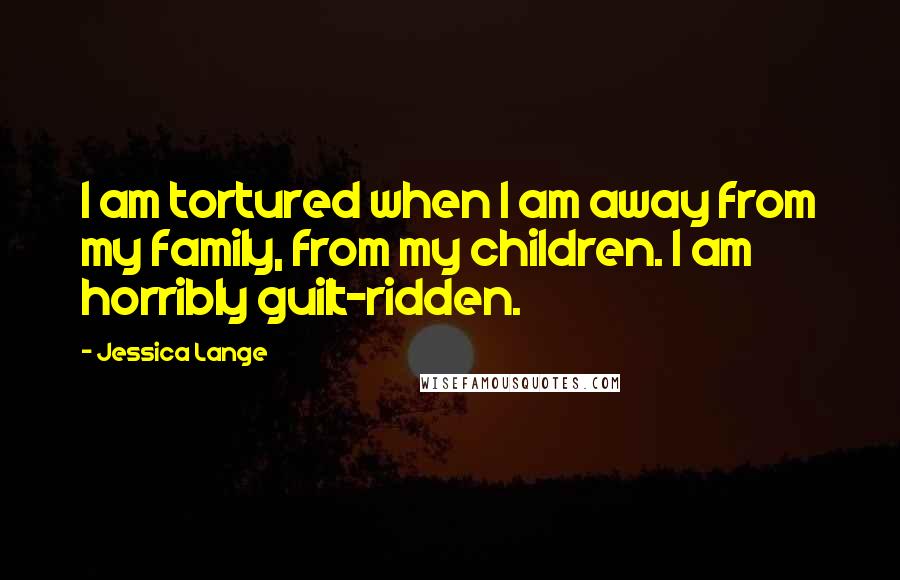 Jessica Lange Quotes: I am tortured when I am away from my family, from my children. I am horribly guilt-ridden.