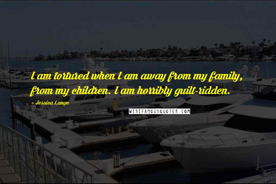 Jessica Lange Quotes: I am tortured when I am away from my family, from my children. I am horribly guilt-ridden.