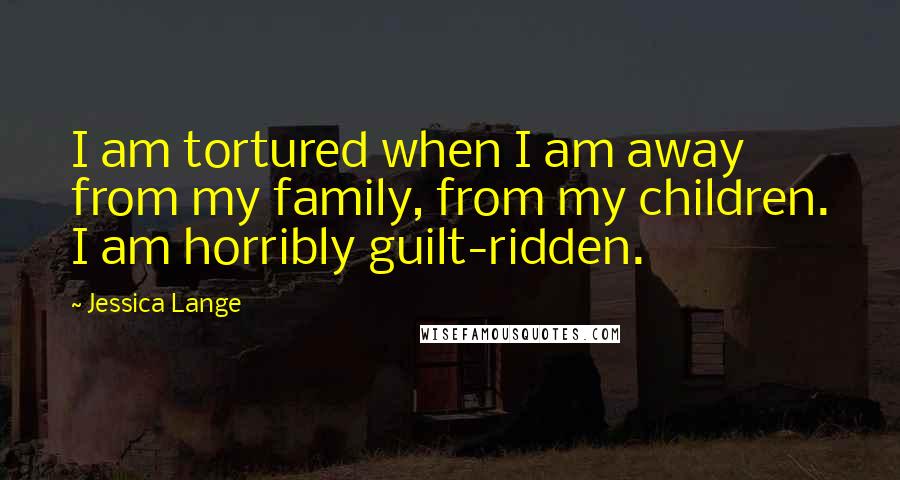 Jessica Lange Quotes: I am tortured when I am away from my family, from my children. I am horribly guilt-ridden.