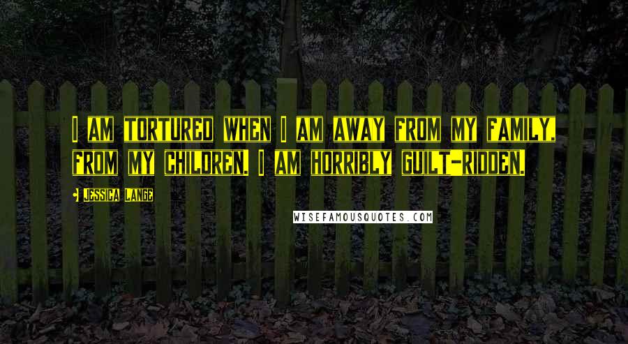 Jessica Lange Quotes: I am tortured when I am away from my family, from my children. I am horribly guilt-ridden.