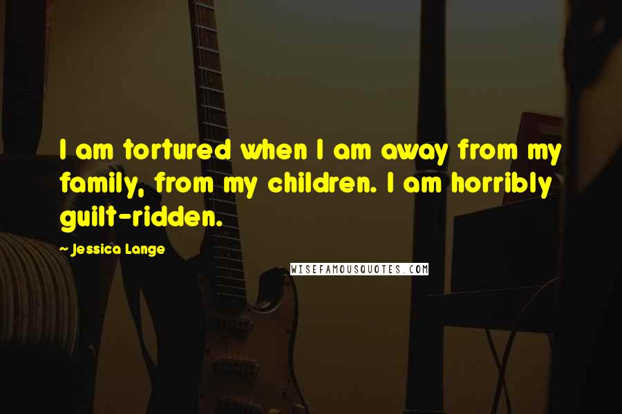 Jessica Lange Quotes: I am tortured when I am away from my family, from my children. I am horribly guilt-ridden.