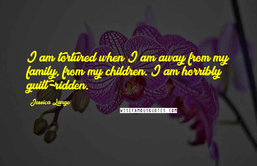 Jessica Lange Quotes: I am tortured when I am away from my family, from my children. I am horribly guilt-ridden.