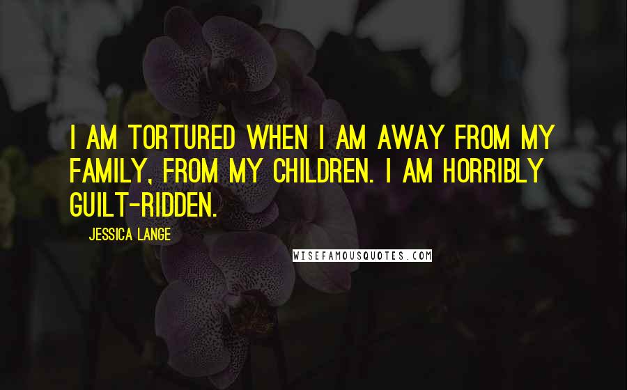 Jessica Lange Quotes: I am tortured when I am away from my family, from my children. I am horribly guilt-ridden.