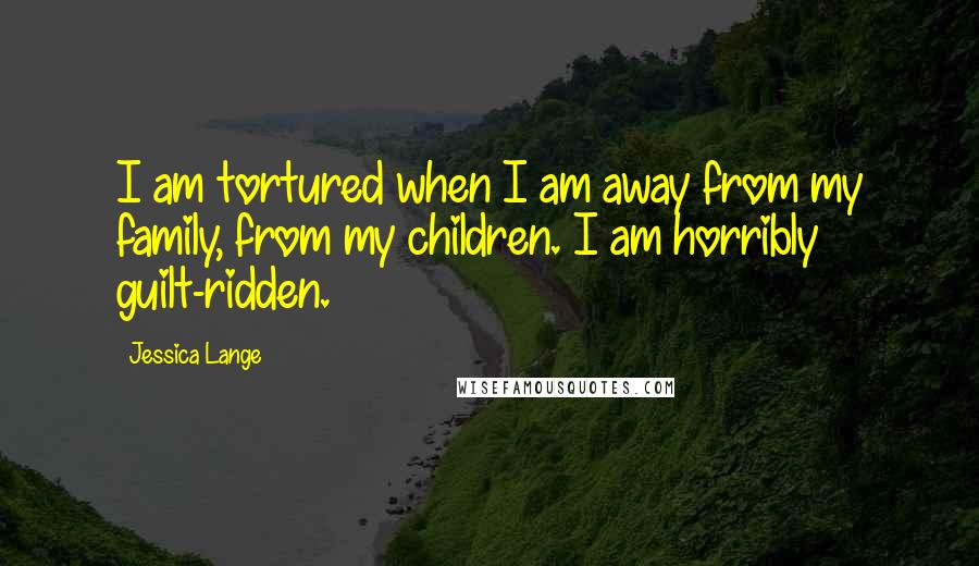 Jessica Lange Quotes: I am tortured when I am away from my family, from my children. I am horribly guilt-ridden.