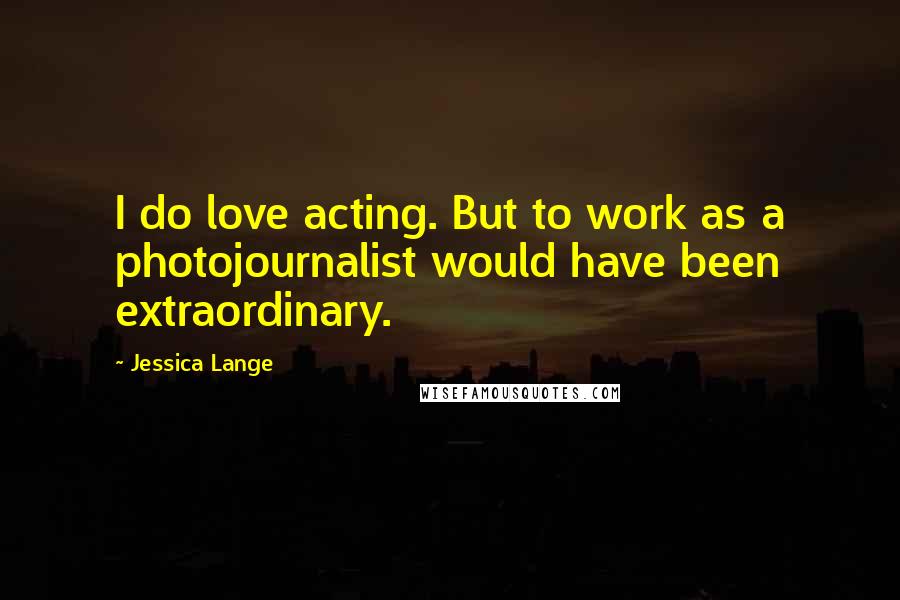 Jessica Lange Quotes: I do love acting. But to work as a photojournalist would have been extraordinary.