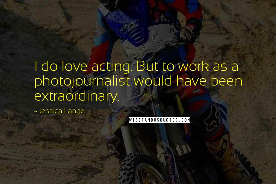 Jessica Lange Quotes: I do love acting. But to work as a photojournalist would have been extraordinary.