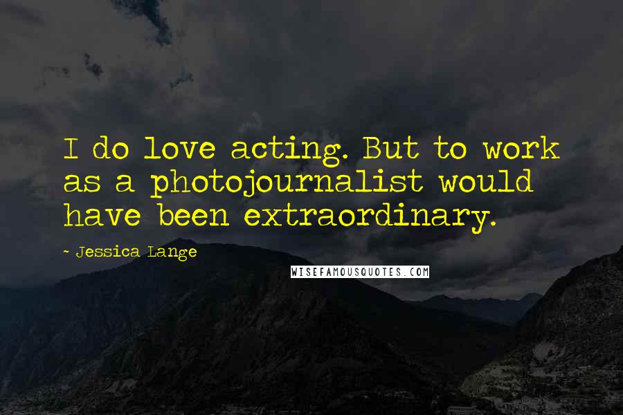 Jessica Lange Quotes: I do love acting. But to work as a photojournalist would have been extraordinary.