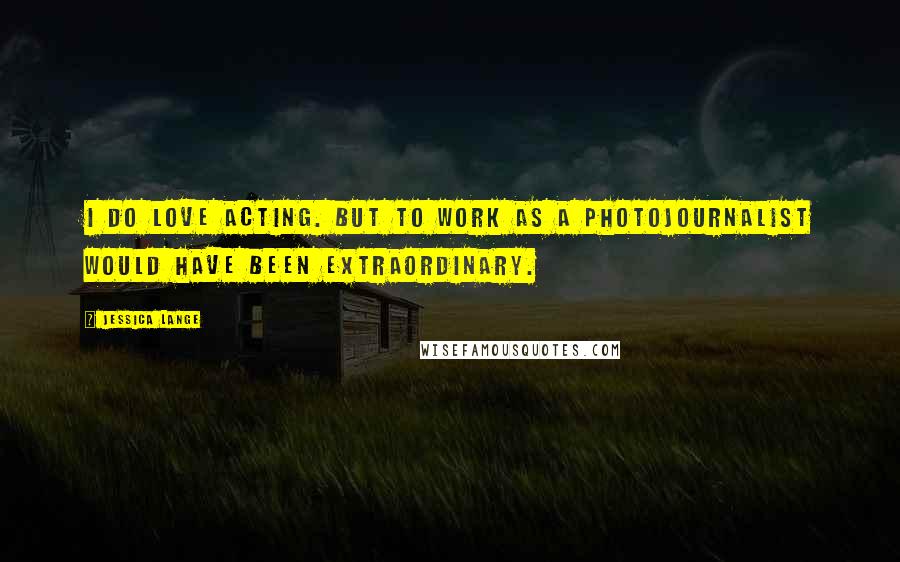 Jessica Lange Quotes: I do love acting. But to work as a photojournalist would have been extraordinary.