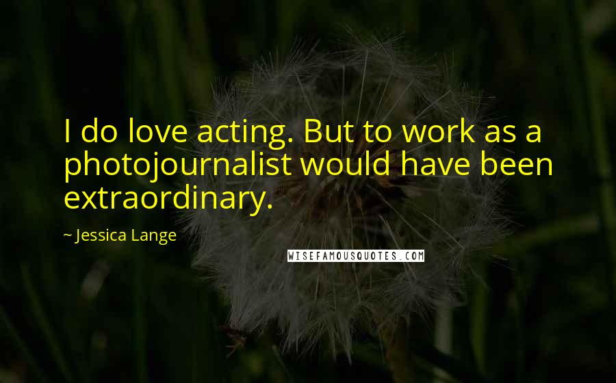 Jessica Lange Quotes: I do love acting. But to work as a photojournalist would have been extraordinary.