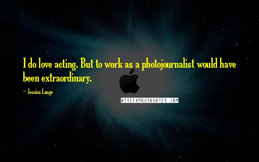 Jessica Lange Quotes: I do love acting. But to work as a photojournalist would have been extraordinary.