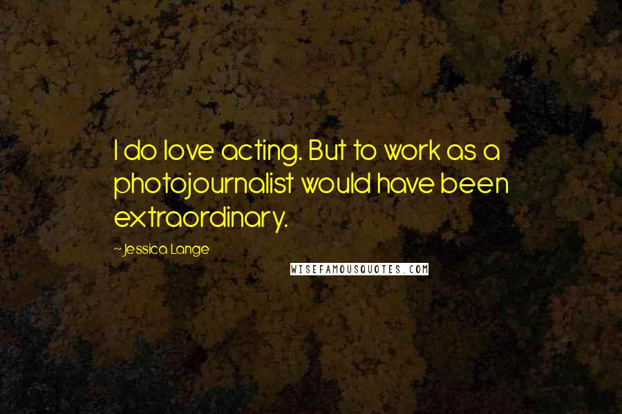Jessica Lange Quotes: I do love acting. But to work as a photojournalist would have been extraordinary.