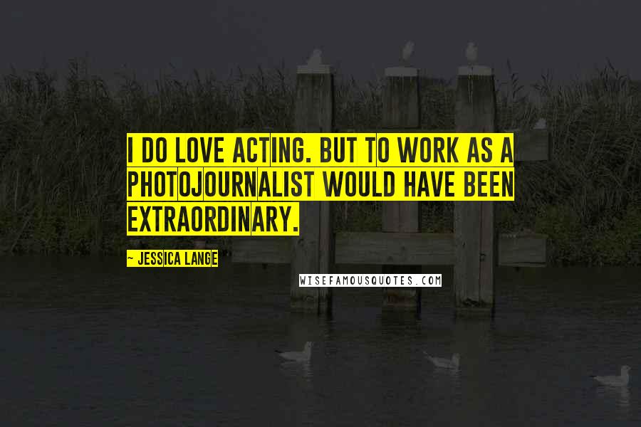 Jessica Lange Quotes: I do love acting. But to work as a photojournalist would have been extraordinary.