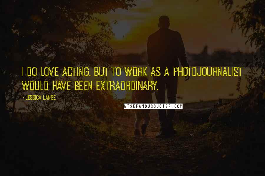 Jessica Lange Quotes: I do love acting. But to work as a photojournalist would have been extraordinary.