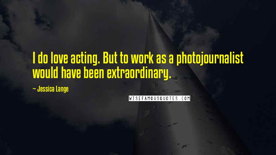 Jessica Lange Quotes: I do love acting. But to work as a photojournalist would have been extraordinary.